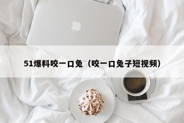 51爆料咬一口兔(咬一口兔子短视频)